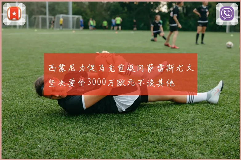 西蒙尼力促马竞重返冈萨雷斯尤文坚决要价3000万欧元不谈其他