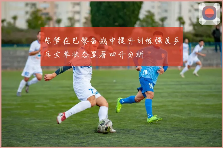 陈梦在巴黎备战中提升训练强度乒乓女单状态显著回升分析