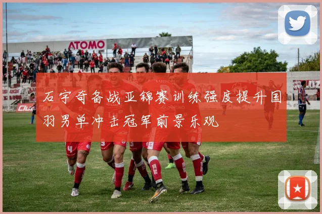 石宇奇备战亚锦赛训练强度提升国羽男单冲击冠军前景乐观