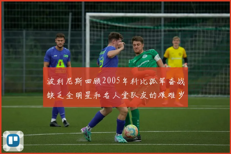 波利尼斯回顾2005年科比孤军奋战缺乏全明星和名人堂队友的艰难岁月