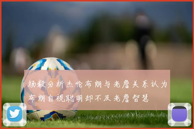 杨毅分析杰伦布朗与老詹关系认为布朗自视聪明却不及老詹智慧