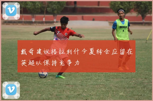 戴奇建议格拉利什今夏转会应留在英超以保持竞争力