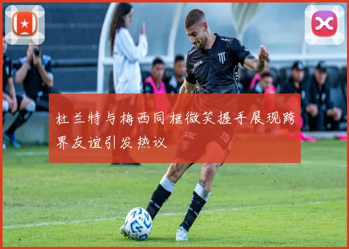 杜兰特与梅西同框微笑握手展现跨界友谊引发热议