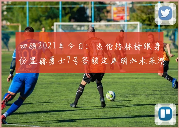 回顾2021年今日：杰伦格林榜眼身份显赫勇士7号签锁定库明加未来潜力