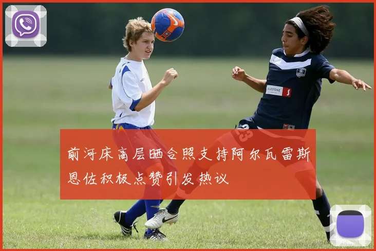 前河床高层晒合照支持阿尔瓦雷斯恩佐积极点赞引发热议